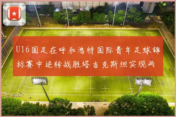 U16国足在呼和浩特国际青年足球锦标赛中逆转战胜塔吉克斯坦实现两连胜