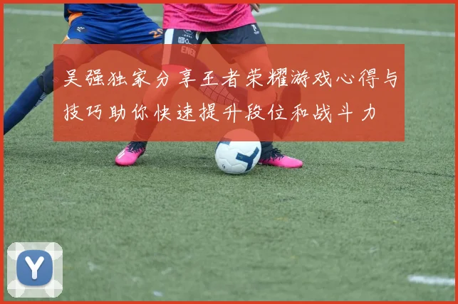 吴强独家分享王者荣耀游戏心得与技巧助你快速提升段位和战斗力