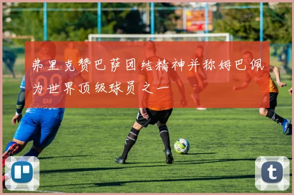 弗里克赞巴萨团结精神并称姆巴佩为世界顶级球员之一