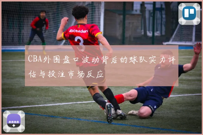 CBA外围盘口波动背后的球队实力评估与投注市场反应