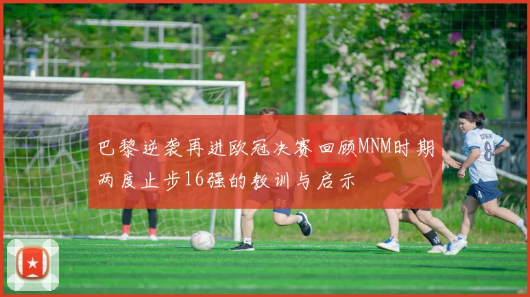 巴黎逆袭再进欧冠决赛回顾MNM时期两度止步16强的教训与启示