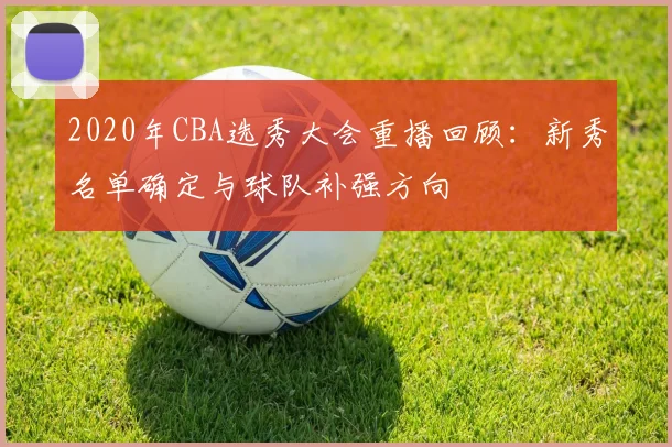 2020年CBA选秀大会重播回顾：新秀名单确定与球队补强方向
