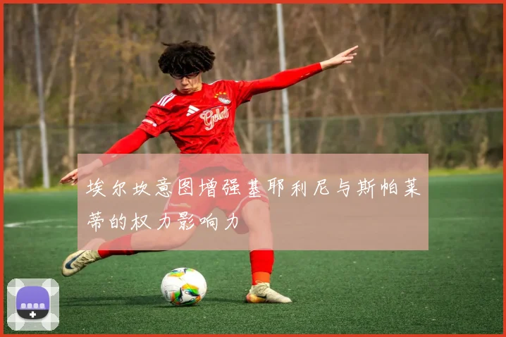 埃尔坎意图增强基耶利尼与斯帕莱蒂的权力影响力