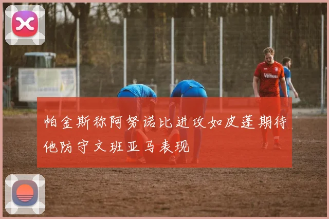 帕金斯称阿努诺比进攻如皮蓬期待他防守文班亚马表现