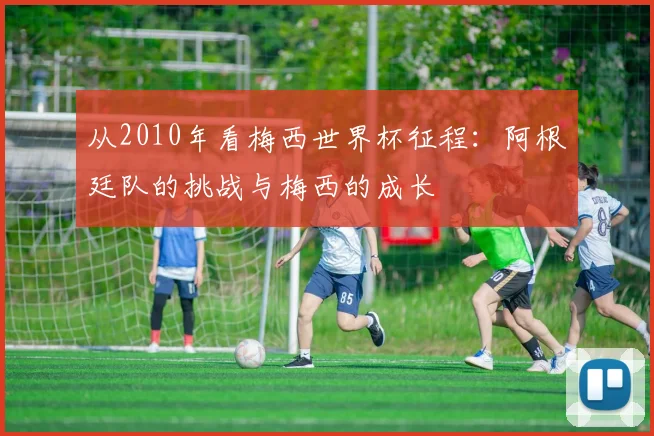从2010年看梅西世界杯征程：阿根廷队的挑战与梅西的成长