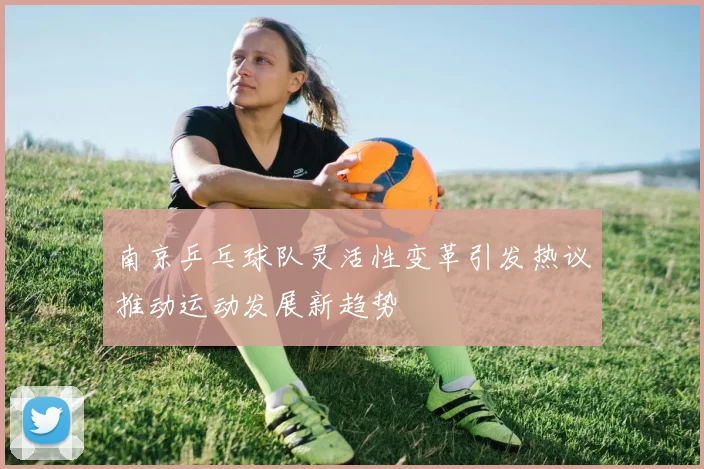 南京乒乓球队灵活性变革引发热议推动运动发展新趋势